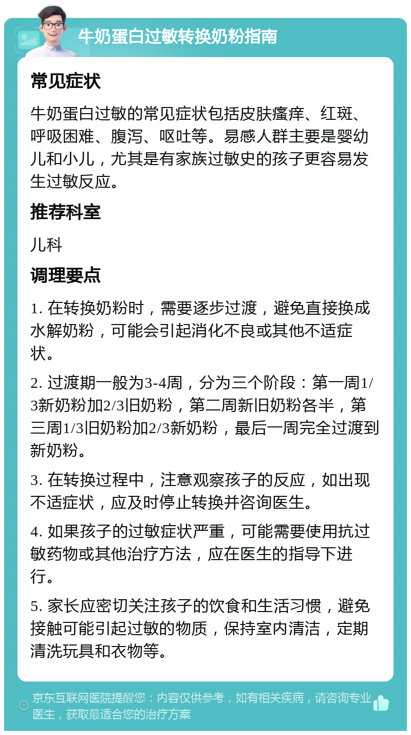 牛奶蛋白过敏转换奶粉指南 常见症状 牛奶蛋白过敏的常见症状包括皮肤瘙痒、红斑、呼吸困难、腹泻、呕吐等。易感人群主要是婴幼儿和小儿，尤其是有家族过敏史的孩子更容易发生过敏反应。 推荐科室 儿科 调理要点 1. 在转换奶粉时，需要逐步过渡，避免直接换成水解奶粉，可能会引起消化不良或其他不适症状。 2. 过渡期一般为3-4周，分为三个阶段：第一周1/3新奶粉加2/3旧奶粉，第二周新旧奶粉各半，第三周1/3旧奶粉加2/3新奶粉，最后一周完全过渡到新奶粉。 3. 在转换过程中，注意观察孩子的反应，如出现不适症状，应及时停止转换并咨询医生。 4. 如果孩子的过敏症状严重，可能需要使用抗过敏药物或其他治疗方法，应在医生的指导下进行。 5. 家长应密切关注孩子的饮食和生活习惯，避免接触可能引起过敏的物质，保持室内清洁，定期清洗玩具和衣物等。