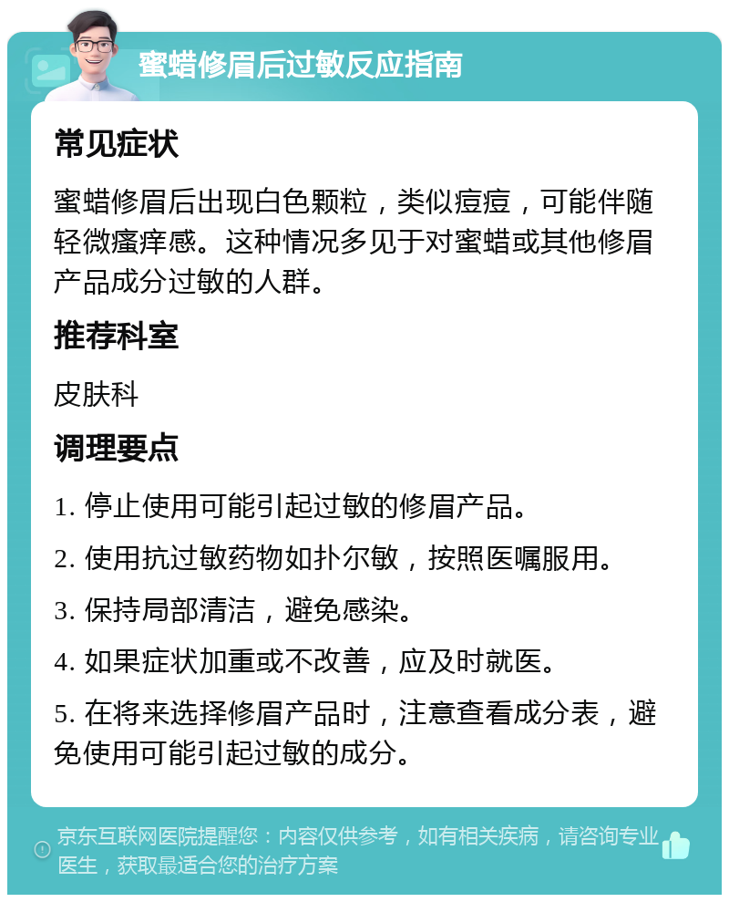 蜜蜡修眉后过敏反应指南 常见症状 蜜蜡修眉后出现白色颗粒，类似痘痘，可能伴随轻微瘙痒感。这种情况多见于对蜜蜡或其他修眉产品成分过敏的人群。 推荐科室 皮肤科 调理要点 1. 停止使用可能引起过敏的修眉产品。 2. 使用抗过敏药物如扑尔敏，按照医嘱服用。 3. 保持局部清洁，避免感染。 4. 如果症状加重或不改善，应及时就医。 5. 在将来选择修眉产品时，注意查看成分表，避免使用可能引起过敏的成分。