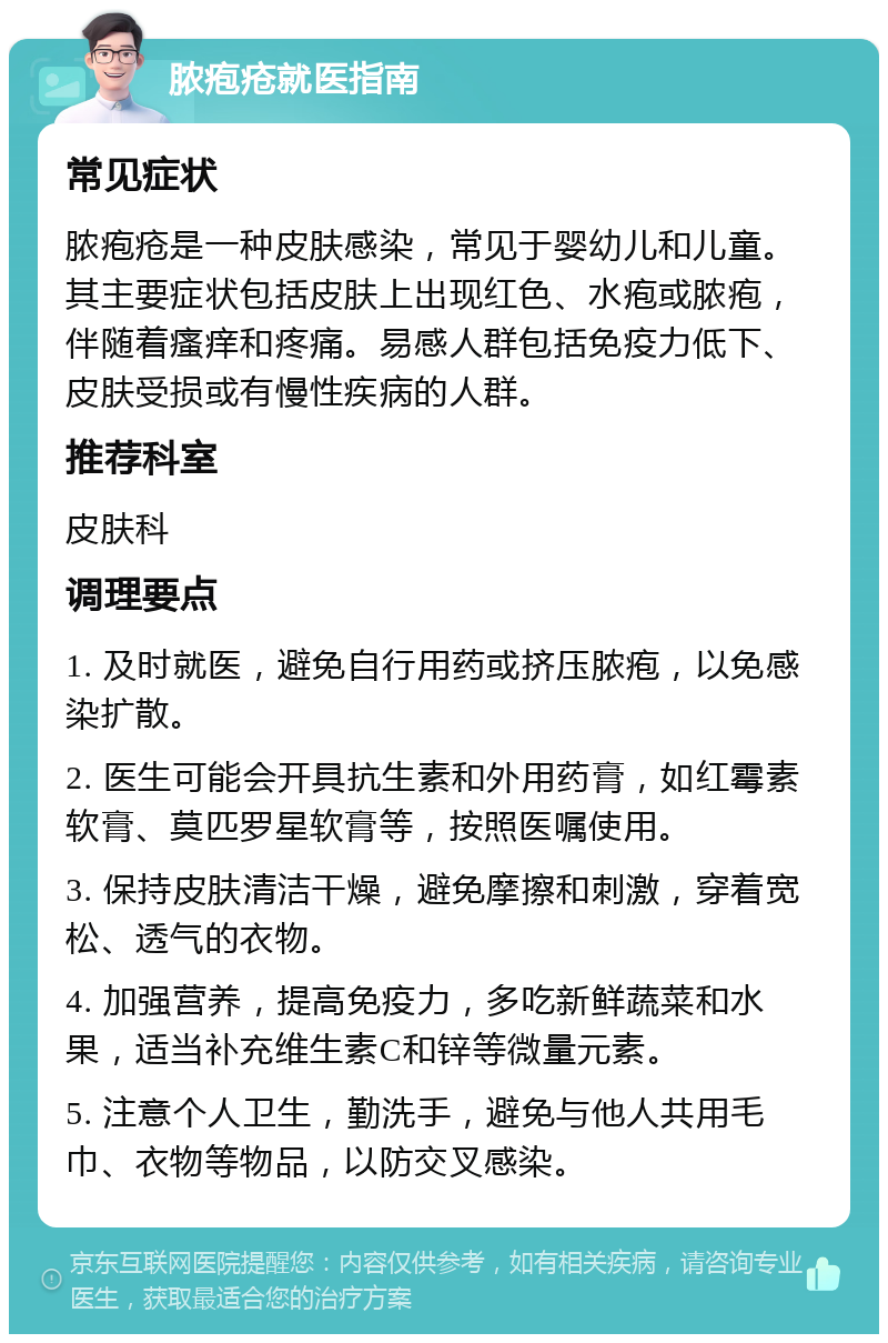 脓疱疮就医指南 常见症状 脓疱疮是一种皮肤感染，常见于婴幼儿和儿童。其主要症状包括皮肤上出现红色、水疱或脓疱，伴随着瘙痒和疼痛。易感人群包括免疫力低下、皮肤受损或有慢性疾病的人群。 推荐科室 皮肤科 调理要点 1. 及时就医，避免自行用药或挤压脓疱，以免感染扩散。 2. 医生可能会开具抗生素和外用药膏，如红霉素软膏、莫匹罗星软膏等，按照医嘱使用。 3. 保持皮肤清洁干燥，避免摩擦和刺激，穿着宽松、透气的衣物。 4. 加强营养，提高免疫力，多吃新鲜蔬菜和水果，适当补充维生素C和锌等微量元素。 5. 注意个人卫生，勤洗手，避免与他人共用毛巾、衣物等物品，以防交叉感染。