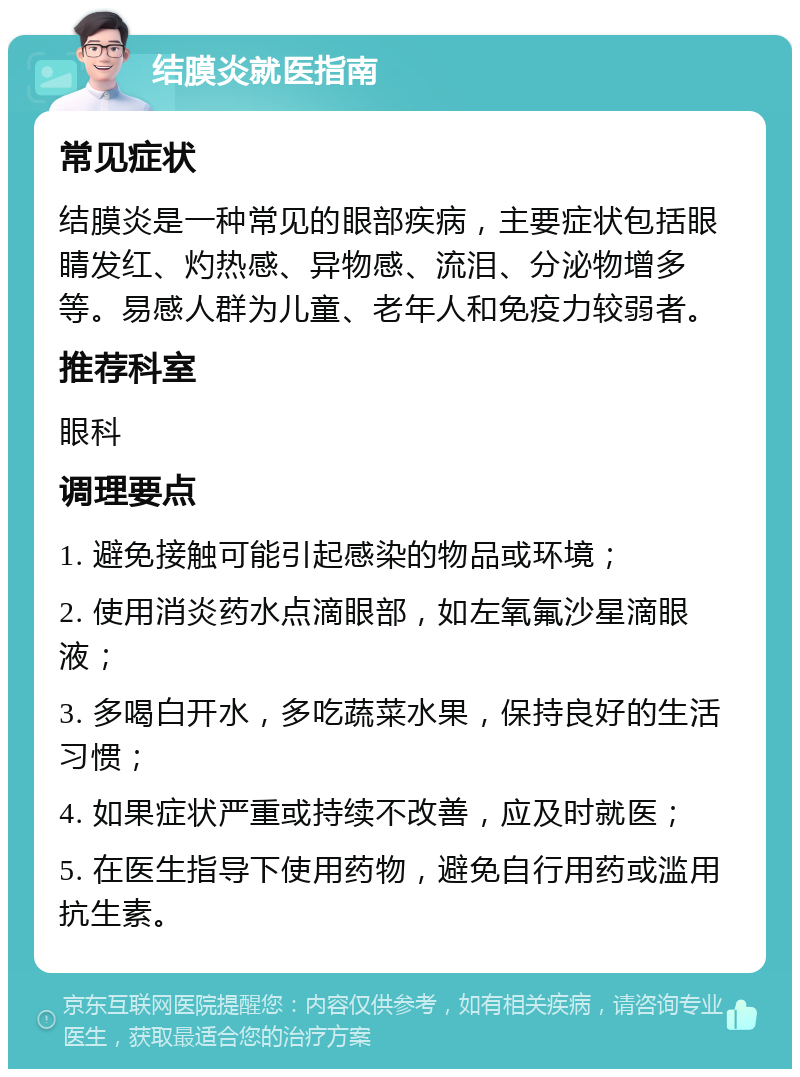 结膜炎就医指南 常见症状 结膜炎是一种常见的眼部疾病，主要症状包括眼睛发红、灼热感、异物感、流泪、分泌物增多等。易感人群为儿童、老年人和免疫力较弱者。 推荐科室 眼科 调理要点 1. 避免接触可能引起感染的物品或环境； 2. 使用消炎药水点滴眼部，如左氧氟沙星滴眼液； 3. 多喝白开水，多吃蔬菜水果，保持良好的生活习惯； 4. 如果症状严重或持续不改善，应及时就医； 5. 在医生指导下使用药物，避免自行用药或滥用抗生素。