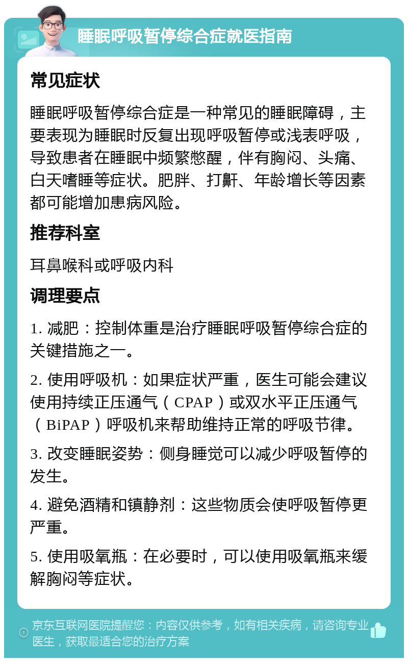 睡眠呼吸暂停综合症就医指南 常见症状 睡眠呼吸暂停综合症是一种常见的睡眠障碍，主要表现为睡眠时反复出现呼吸暂停或浅表呼吸，导致患者在睡眠中频繁憋醒，伴有胸闷、头痛、白天嗜睡等症状。肥胖、打鼾、年龄增长等因素都可能增加患病风险。 推荐科室 耳鼻喉科或呼吸内科 调理要点 1. 减肥：控制体重是治疗睡眠呼吸暂停综合症的关键措施之一。 2. 使用呼吸机：如果症状严重，医生可能会建议使用持续正压通气（CPAP）或双水平正压通气（BiPAP）呼吸机来帮助维持正常的呼吸节律。 3. 改变睡眠姿势：侧身睡觉可以减少呼吸暂停的发生。 4. 避免酒精和镇静剂：这些物质会使呼吸暂停更严重。 5. 使用吸氧瓶：在必要时，可以使用吸氧瓶来缓解胸闷等症状。