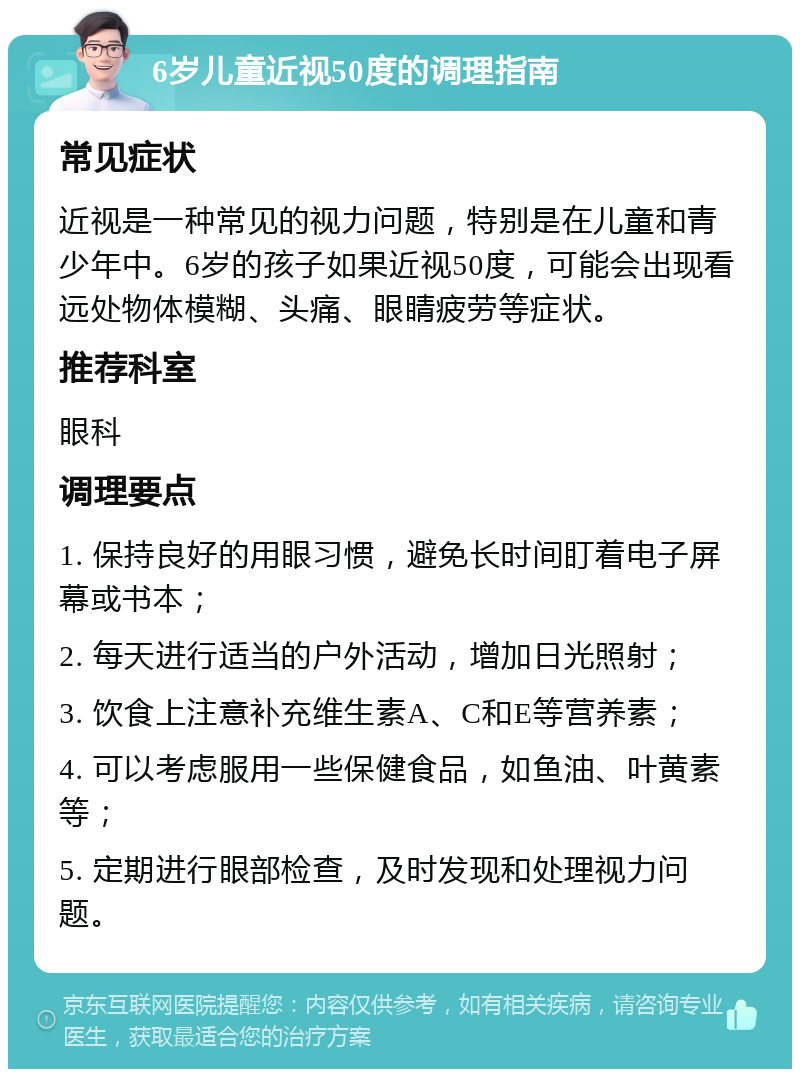 6岁儿童近视50度的调理指南 常见症状 近视是一种常见的视力问题，特别是在儿童和青少年中。6岁的孩子如果近视50度，可能会出现看远处物体模糊、头痛、眼睛疲劳等症状。 推荐科室 眼科 调理要点 1. 保持良好的用眼习惯，避免长时间盯着电子屏幕或书本； 2. 每天进行适当的户外活动，增加日光照射； 3. 饮食上注意补充维生素A、C和E等营养素； 4. 可以考虑服用一些保健食品，如鱼油、叶黄素等； 5. 定期进行眼部检查，及时发现和处理视力问题。