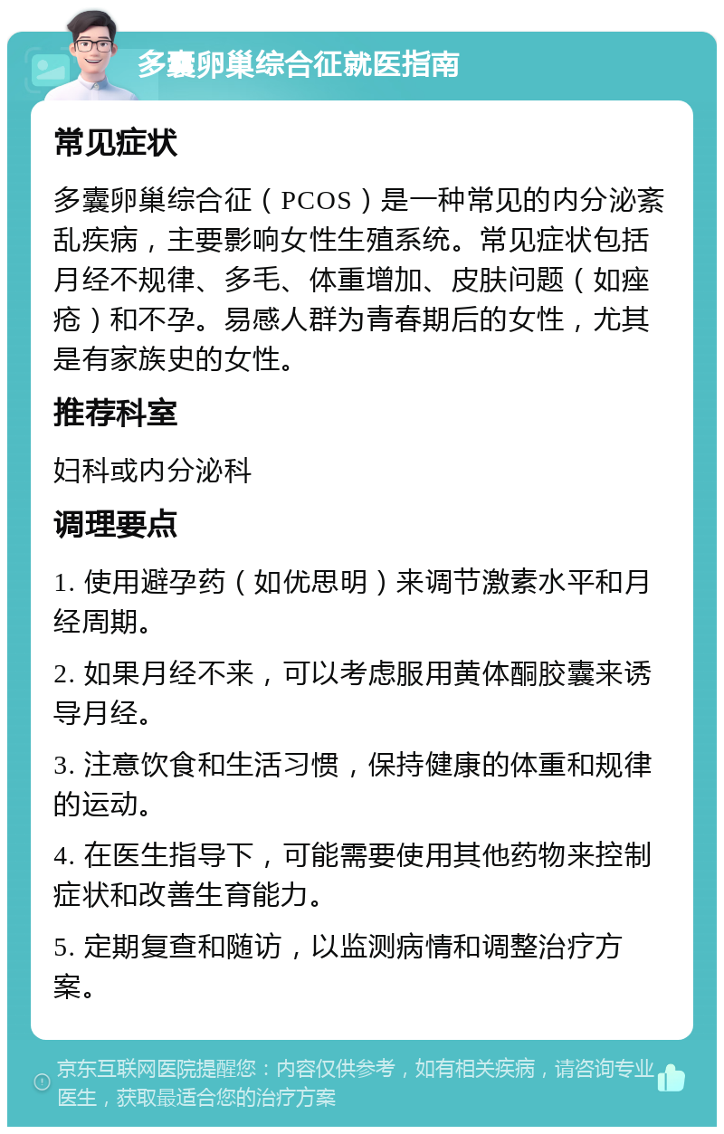 多囊卵巢综合征就医指南 常见症状 多囊卵巢综合征（PCOS）是一种常见的内分泌紊乱疾病，主要影响女性生殖系统。常见症状包括月经不规律、多毛、体重增加、皮肤问题（如痤疮）和不孕。易感人群为青春期后的女性，尤其是有家族史的女性。 推荐科室 妇科或内分泌科 调理要点 1. 使用避孕药（如优思明）来调节激素水平和月经周期。 2. 如果月经不来，可以考虑服用黄体酮胶囊来诱导月经。 3. 注意饮食和生活习惯，保持健康的体重和规律的运动。 4. 在医生指导下，可能需要使用其他药物来控制症状和改善生育能力。 5. 定期复查和随访，以监测病情和调整治疗方案。