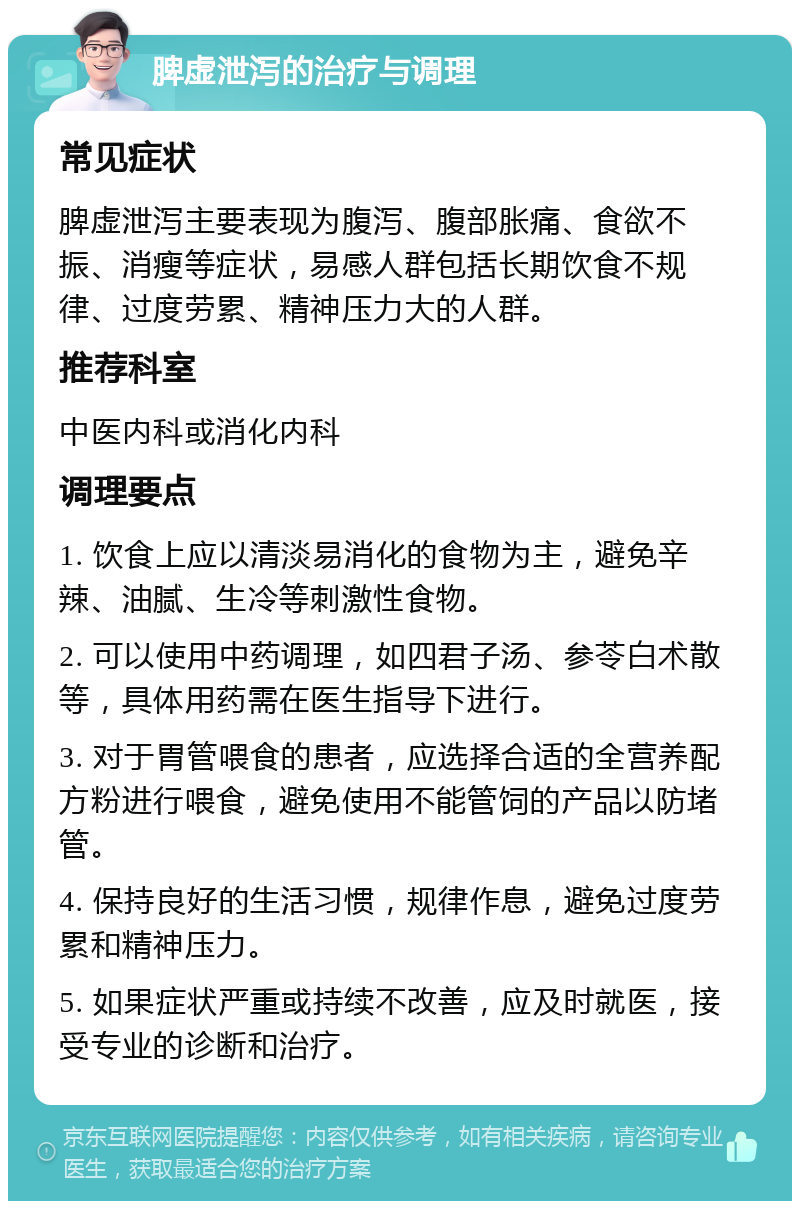 脾虚泄泻的治疗与调理 常见症状 脾虚泄泻主要表现为腹泻、腹部胀痛、食欲不振、消瘦等症状，易感人群包括长期饮食不规律、过度劳累、精神压力大的人群。 推荐科室 中医内科或消化内科 调理要点 1. 饮食上应以清淡易消化的食物为主，避免辛辣、油腻、生冷等刺激性食物。 2. 可以使用中药调理，如四君子汤、参苓白术散等，具体用药需在医生指导下进行。 3. 对于胃管喂食的患者，应选择合适的全营养配方粉进行喂食，避免使用不能管饲的产品以防堵管。 4. 保持良好的生活习惯，规律作息，避免过度劳累和精神压力。 5. 如果症状严重或持续不改善，应及时就医，接受专业的诊断和治疗。