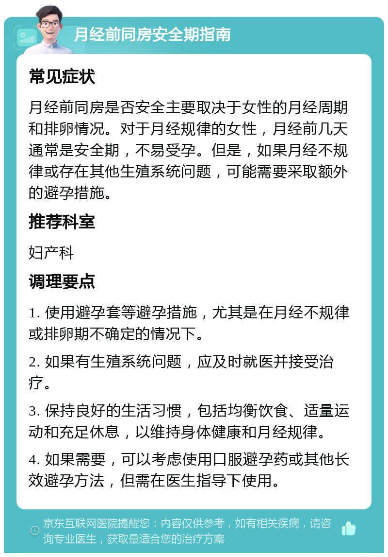 月经前同房安全期指南 常见症状 月经前同房是否安全主要取决于女性的月经周期和排卵情况。对于月经规律的女性，月经前几天通常是安全期，不易受孕。但是，如果月经不规律或存在其他生殖系统问题，可能需要采取额外的避孕措施。 推荐科室 妇产科 调理要点 1. 使用避孕套等避孕措施，尤其是在月经不规律或排卵期不确定的情况下。 2. 如果有生殖系统问题，应及时就医并接受治疗。 3. 保持良好的生活习惯，包括均衡饮食、适量运动和充足休息，以维持身体健康和月经规律。 4. 如果需要，可以考虑使用口服避孕药或其他长效避孕方法，但需在医生指导下使用。