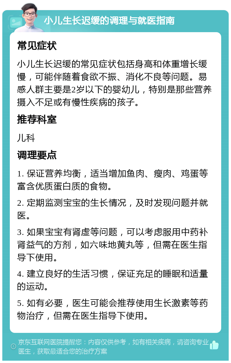 小儿生长迟缓的调理与就医指南 常见症状 小儿生长迟缓的常见症状包括身高和体重增长缓慢，可能伴随着食欲不振、消化不良等问题。易感人群主要是2岁以下的婴幼儿，特别是那些营养摄入不足或有慢性疾病的孩子。 推荐科室 儿科 调理要点 1. 保证营养均衡，适当增加鱼肉、瘦肉、鸡蛋等富含优质蛋白质的食物。 2. 定期监测宝宝的生长情况，及时发现问题并就医。 3. 如果宝宝有肾虚等问题，可以考虑服用中药补肾益气的方剂，如六味地黄丸等，但需在医生指导下使用。 4. 建立良好的生活习惯，保证充足的睡眠和适量的运动。 5. 如有必要，医生可能会推荐使用生长激素等药物治疗，但需在医生指导下使用。