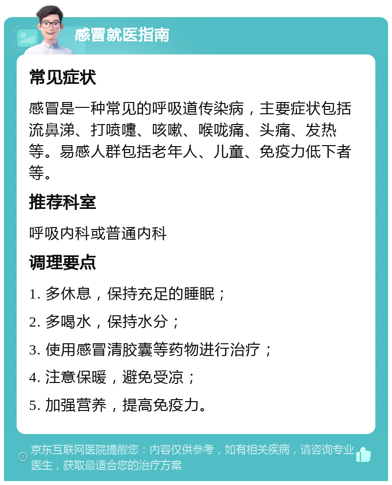 感冒就医指南 常见症状 感冒是一种常见的呼吸道传染病，主要症状包括流鼻涕、打喷嚏、咳嗽、喉咙痛、头痛、发热等。易感人群包括老年人、儿童、免疫力低下者等。 推荐科室 呼吸内科或普通内科 调理要点 1. 多休息，保持充足的睡眠； 2. 多喝水，保持水分； 3. 使用感冒清胶囊等药物进行治疗； 4. 注意保暖，避免受凉； 5. 加强营养，提高免疫力。