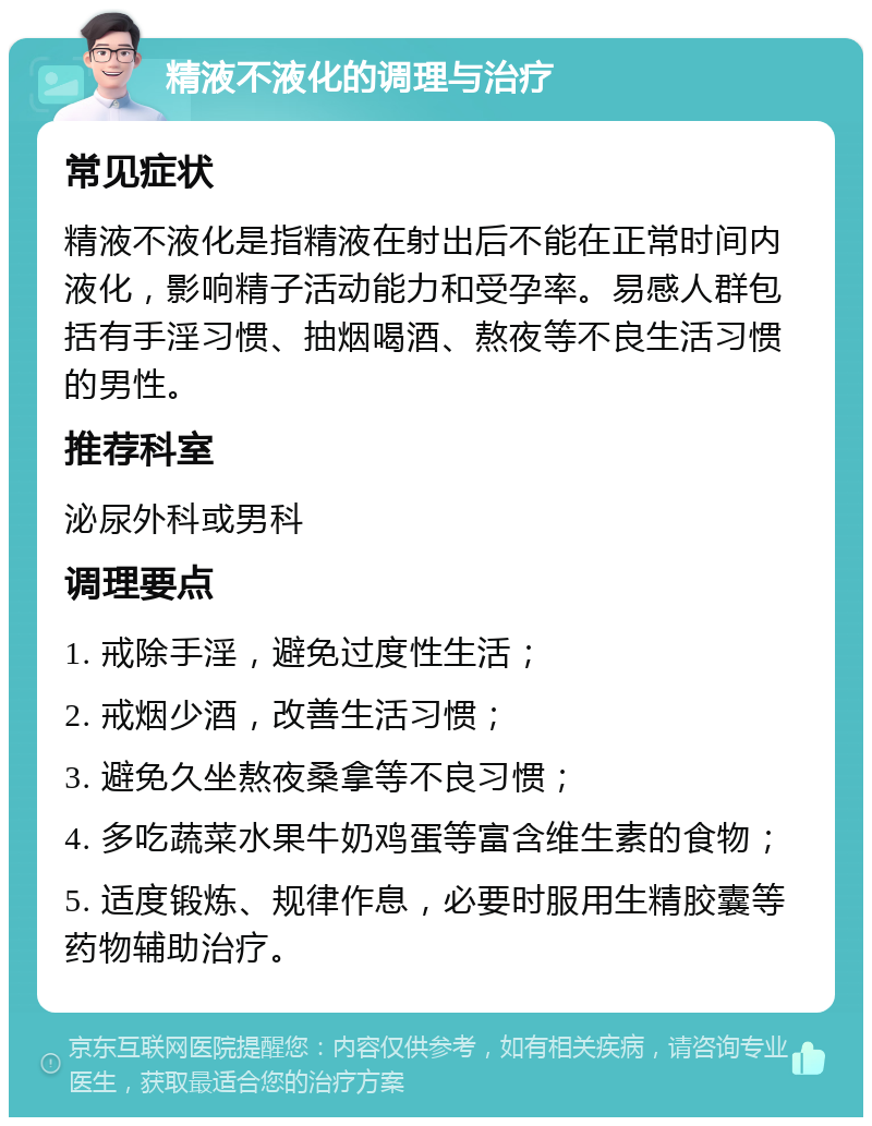 精液不液化的调理与治疗 常见症状 精液不液化是指精液在射出后不能在正常时间内液化，影响精子活动能力和受孕率。易感人群包括有手淫习惯、抽烟喝酒、熬夜等不良生活习惯的男性。 推荐科室 泌尿外科或男科 调理要点 1. 戒除手淫，避免过度性生活； 2. 戒烟少酒，改善生活习惯； 3. 避免久坐熬夜桑拿等不良习惯； 4. 多吃蔬菜水果牛奶鸡蛋等富含维生素的食物； 5. 适度锻炼、规律作息，必要时服用生精胶囊等药物辅助治疗。