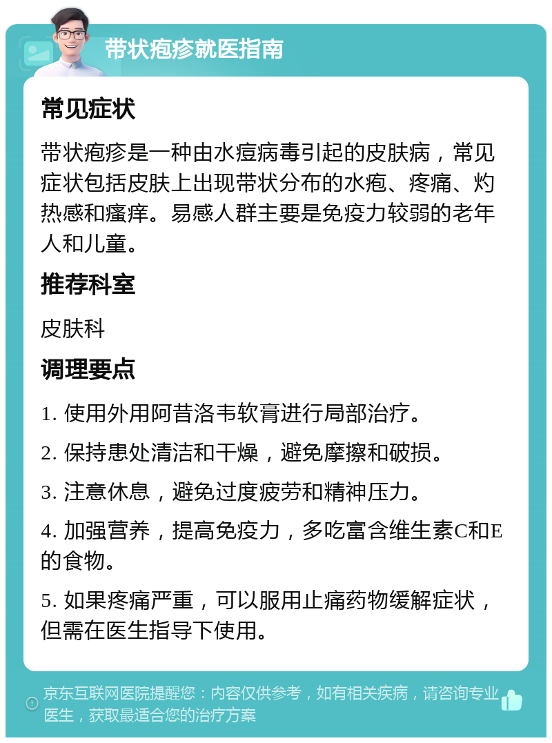 带状疱疹就医指南 常见症状 带状疱疹是一种由水痘病毒引起的皮肤病，常见症状包括皮肤上出现带状分布的水疱、疼痛、灼热感和瘙痒。易感人群主要是免疫力较弱的老年人和儿童。 推荐科室 皮肤科 调理要点 1. 使用外用阿昔洛韦软膏进行局部治疗。 2. 保持患处清洁和干燥，避免摩擦和破损。 3. 注意休息，避免过度疲劳和精神压力。 4. 加强营养，提高免疫力，多吃富含维生素C和E的食物。 5. 如果疼痛严重，可以服用止痛药物缓解症状，但需在医生指导下使用。