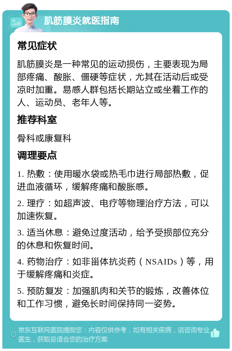 肌筋膜炎就医指南 常见症状 肌筋膜炎是一种常见的运动损伤，主要表现为局部疼痛、酸胀、僵硬等症状，尤其在活动后或受凉时加重。易感人群包括长期站立或坐着工作的人、运动员、老年人等。 推荐科室 骨科或康复科 调理要点 1. 热敷：使用暖水袋或热毛巾进行局部热敷，促进血液循环，缓解疼痛和酸胀感。 2. 理疗：如超声波、电疗等物理治疗方法，可以加速恢复。 3. 适当休息：避免过度活动，给予受损部位充分的休息和恢复时间。 4. 药物治疗：如非甾体抗炎药（NSAIDs）等，用于缓解疼痛和炎症。 5. 预防复发：加强肌肉和关节的锻炼，改善体位和工作习惯，避免长时间保持同一姿势。