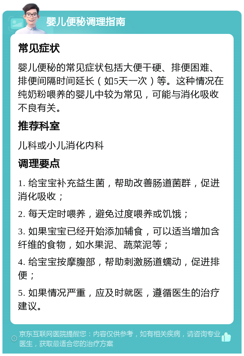 婴儿便秘调理指南 常见症状 婴儿便秘的常见症状包括大便干硬、排便困难、排便间隔时间延长（如5天一次）等。这种情况在纯奶粉喂养的婴儿中较为常见，可能与消化吸收不良有关。 推荐科室 儿科或小儿消化内科 调理要点 1. 给宝宝补充益生菌，帮助改善肠道菌群，促进消化吸收； 2. 每天定时喂养，避免过度喂养或饥饿； 3. 如果宝宝已经开始添加辅食，可以适当增加含纤维的食物，如水果泥、蔬菜泥等； 4. 给宝宝按摩腹部，帮助刺激肠道蠕动，促进排便； 5. 如果情况严重，应及时就医，遵循医生的治疗建议。