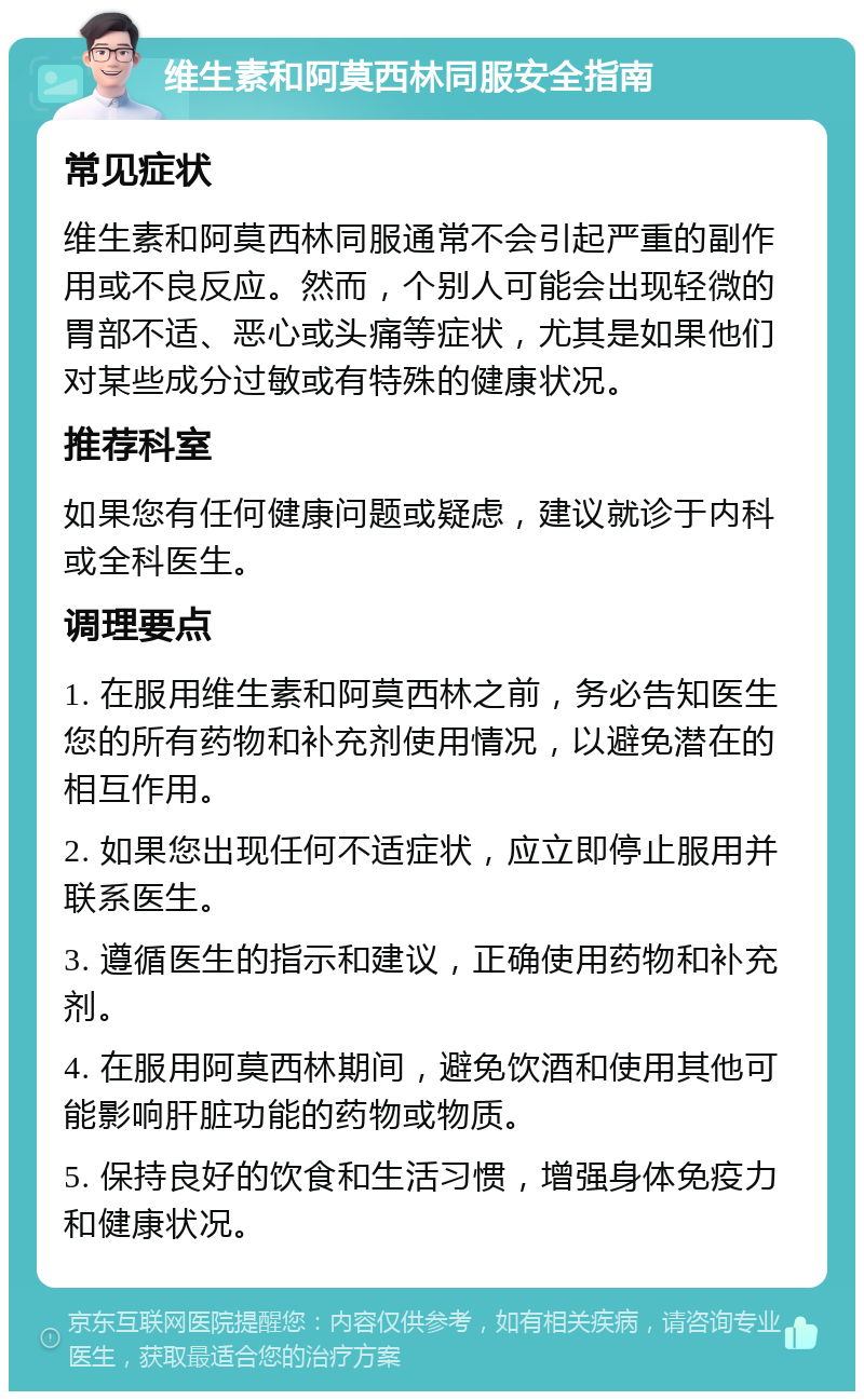 维生素和阿莫西林同服安全指南 常见症状 维生素和阿莫西林同服通常不会引起严重的副作用或不良反应。然而，个别人可能会出现轻微的胃部不适、恶心或头痛等症状，尤其是如果他们对某些成分过敏或有特殊的健康状况。 推荐科室 如果您有任何健康问题或疑虑，建议就诊于内科或全科医生。 调理要点 1. 在服用维生素和阿莫西林之前，务必告知医生您的所有药物和补充剂使用情况，以避免潜在的相互作用。 2. 如果您出现任何不适症状，应立即停止服用并联系医生。 3. 遵循医生的指示和建议，正确使用药物和补充剂。 4. 在服用阿莫西林期间，避免饮酒和使用其他可能影响肝脏功能的药物或物质。 5. 保持良好的饮食和生活习惯，增强身体免疫力和健康状况。