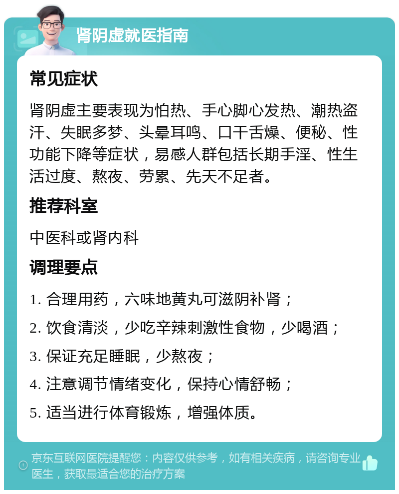 肾阴虚就医指南 常见症状 肾阴虚主要表现为怕热、手心脚心发热、潮热盗汗、失眠多梦、头晕耳鸣、口干舌燥、便秘、性功能下降等症状，易感人群包括长期手淫、性生活过度、熬夜、劳累、先天不足者。 推荐科室 中医科或肾内科 调理要点 1. 合理用药，六味地黄丸可滋阴补肾； 2. 饮食清淡，少吃辛辣刺激性食物，少喝酒； 3. 保证充足睡眠，少熬夜； 4. 注意调节情绪变化，保持心情舒畅； 5. 适当进行体育锻炼，增强体质。