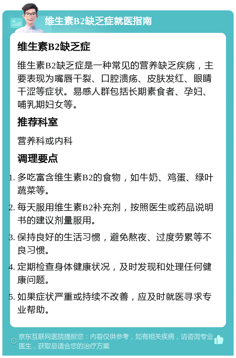 维生素B2缺乏症就医指南 维生素B2缺乏症 维生素B2缺乏症是一种常见的营养缺乏疾病，主要表现为嘴唇干裂、口腔溃疡、皮肤发红、眼睛干涩等症状。易感人群包括长期素食者、孕妇、哺乳期妇女等。 推荐科室 营养科或内科 调理要点 多吃富含维生素B2的食物，如牛奶、鸡蛋、绿叶蔬菜等。 每天服用维生素B2补充剂，按照医生或药品说明书的建议剂量服用。 保持良好的生活习惯，避免熬夜、过度劳累等不良习惯。 定期检查身体健康状况，及时发现和处理任何健康问题。 如果症状严重或持续不改善，应及时就医寻求专业帮助。