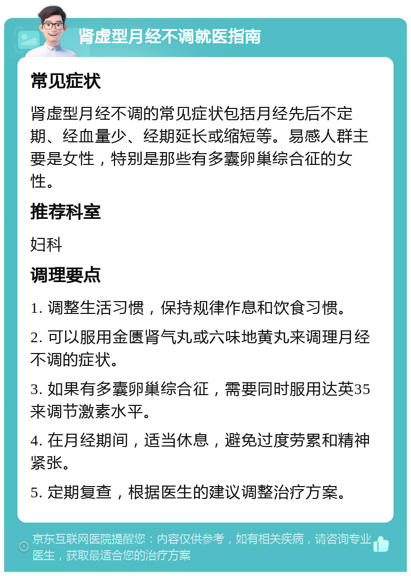 肾虚型月经不调就医指南 常见症状 肾虚型月经不调的常见症状包括月经先后不定期、经血量少、经期延长或缩短等。易感人群主要是女性，特别是那些有多囊卵巢综合征的女性。 推荐科室 妇科 调理要点 1. 调整生活习惯，保持规律作息和饮食习惯。 2. 可以服用金匮肾气丸或六味地黄丸来调理月经不调的症状。 3. 如果有多囊卵巢综合征，需要同时服用达英35来调节激素水平。 4. 在月经期间，适当休息，避免过度劳累和精神紧张。 5. 定期复查，根据医生的建议调整治疗方案。