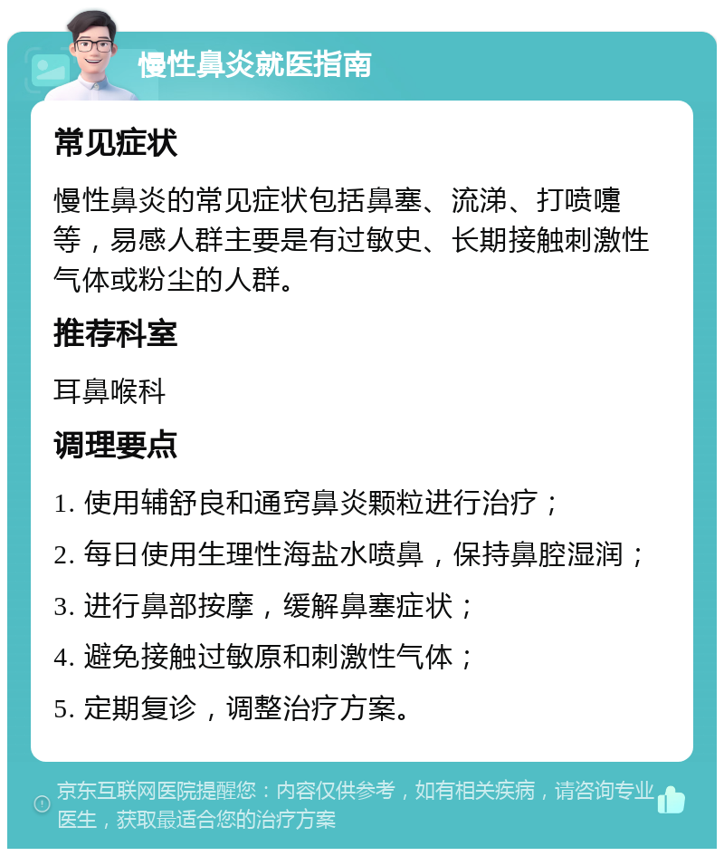 慢性鼻炎就医指南 常见症状 慢性鼻炎的常见症状包括鼻塞、流涕、打喷嚏等，易感人群主要是有过敏史、长期接触刺激性气体或粉尘的人群。 推荐科室 耳鼻喉科 调理要点 1. 使用辅舒良和通窍鼻炎颗粒进行治疗； 2. 每日使用生理性海盐水喷鼻，保持鼻腔湿润； 3. 进行鼻部按摩，缓解鼻塞症状； 4. 避免接触过敏原和刺激性气体； 5. 定期复诊，调整治疗方案。