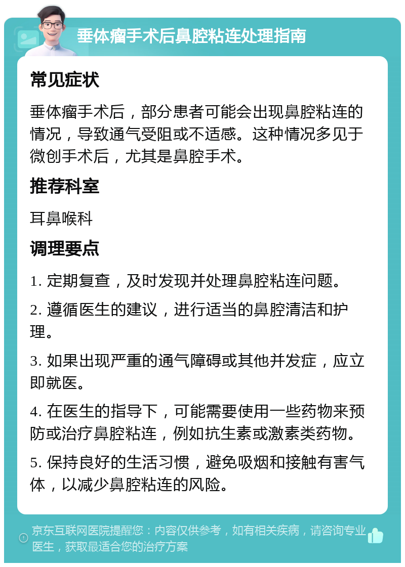 垂体瘤手术后鼻腔粘连处理指南 常见症状 垂体瘤手术后，部分患者可能会出现鼻腔粘连的情况，导致通气受阻或不适感。这种情况多见于微创手术后，尤其是鼻腔手术。 推荐科室 耳鼻喉科 调理要点 1. 定期复查，及时发现并处理鼻腔粘连问题。 2. 遵循医生的建议，进行适当的鼻腔清洁和护理。 3. 如果出现严重的通气障碍或其他并发症，应立即就医。 4. 在医生的指导下，可能需要使用一些药物来预防或治疗鼻腔粘连，例如抗生素或激素类药物。 5. 保持良好的生活习惯，避免吸烟和接触有害气体，以减少鼻腔粘连的风险。