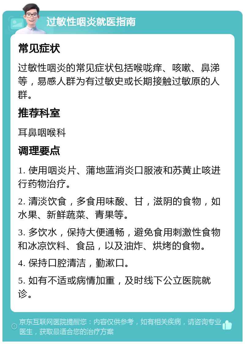 过敏性咽炎就医指南 常见症状 过敏性咽炎的常见症状包括喉咙痒、咳嗽、鼻涕等，易感人群为有过敏史或长期接触过敏原的人群。 推荐科室 耳鼻咽喉科 调理要点 1. 使用咽炎片、蒲地蓝消炎口服液和苏黄止咳进行药物治疗。 2. 清淡饮食，多食用味酸、甘，滋阴的食物，如水果、新鲜蔬菜、青果等。 3. 多饮水，保持大便通畅，避免食用刺激性食物和冰凉饮料、食品，以及油炸、烘烤的食物。 4. 保持口腔清洁，勤漱口。 5. 如有不适或病情加重，及时线下公立医院就诊。