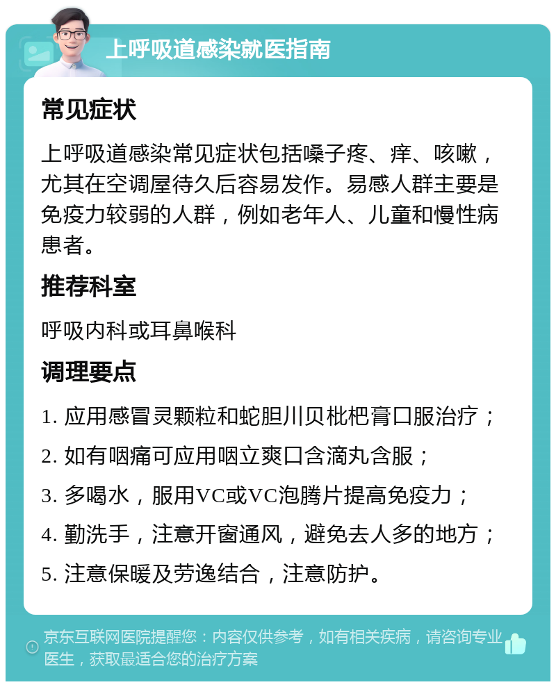 上呼吸道感染就医指南 常见症状 上呼吸道感染常见症状包括嗓子疼、痒、咳嗽，尤其在空调屋待久后容易发作。易感人群主要是免疫力较弱的人群，例如老年人、儿童和慢性病患者。 推荐科室 呼吸内科或耳鼻喉科 调理要点 1. 应用感冒灵颗粒和蛇胆川贝枇杷膏口服治疗； 2. 如有咽痛可应用咽立爽口含滴丸含服； 3. 多喝水，服用VC或VC泡腾片提高免疫力； 4. 勤洗手，注意开窗通风，避免去人多的地方； 5. 注意保暖及劳逸结合，注意防护。