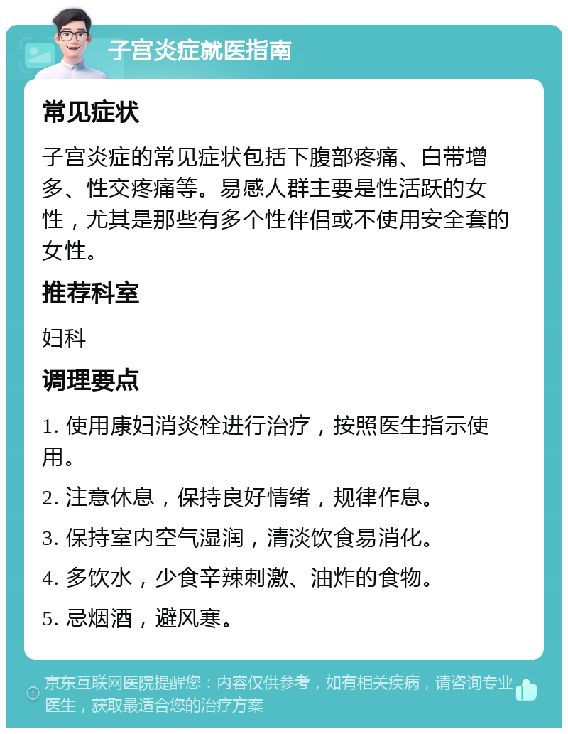 子宫炎症就医指南 常见症状 子宫炎症的常见症状包括下腹部疼痛、白带增多、性交疼痛等。易感人群主要是性活跃的女性，尤其是那些有多个性伴侣或不使用安全套的女性。 推荐科室 妇科 调理要点 1. 使用康妇消炎栓进行治疗，按照医生指示使用。 2. 注意休息，保持良好情绪，规律作息。 3. 保持室内空气湿润，清淡饮食易消化。 4. 多饮水，少食辛辣刺激、油炸的食物。 5. 忌烟酒，避风寒。