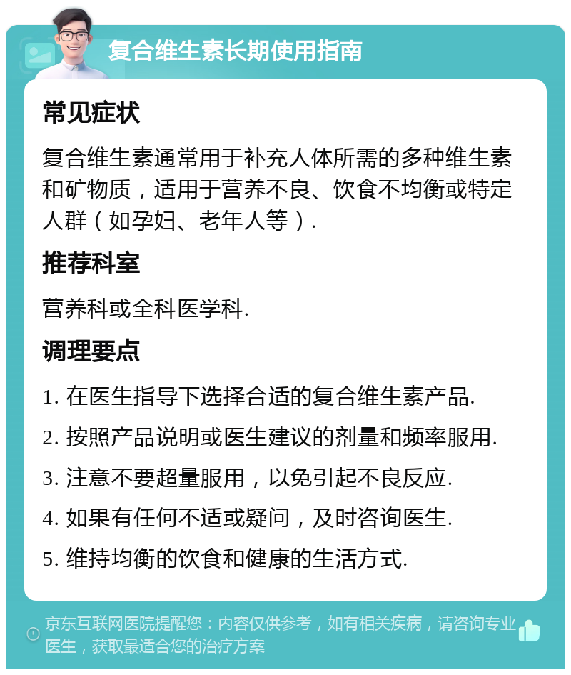 复合维生素长期使用指南 常见症状 复合维生素通常用于补充人体所需的多种维生素和矿物质，适用于营养不良、饮食不均衡或特定人群（如孕妇、老年人等）. 推荐科室 营养科或全科医学科. 调理要点 1. 在医生指导下选择合适的复合维生素产品. 2. 按照产品说明或医生建议的剂量和频率服用. 3. 注意不要超量服用，以免引起不良反应. 4. 如果有任何不适或疑问，及时咨询医生. 5. 维持均衡的饮食和健康的生活方式.