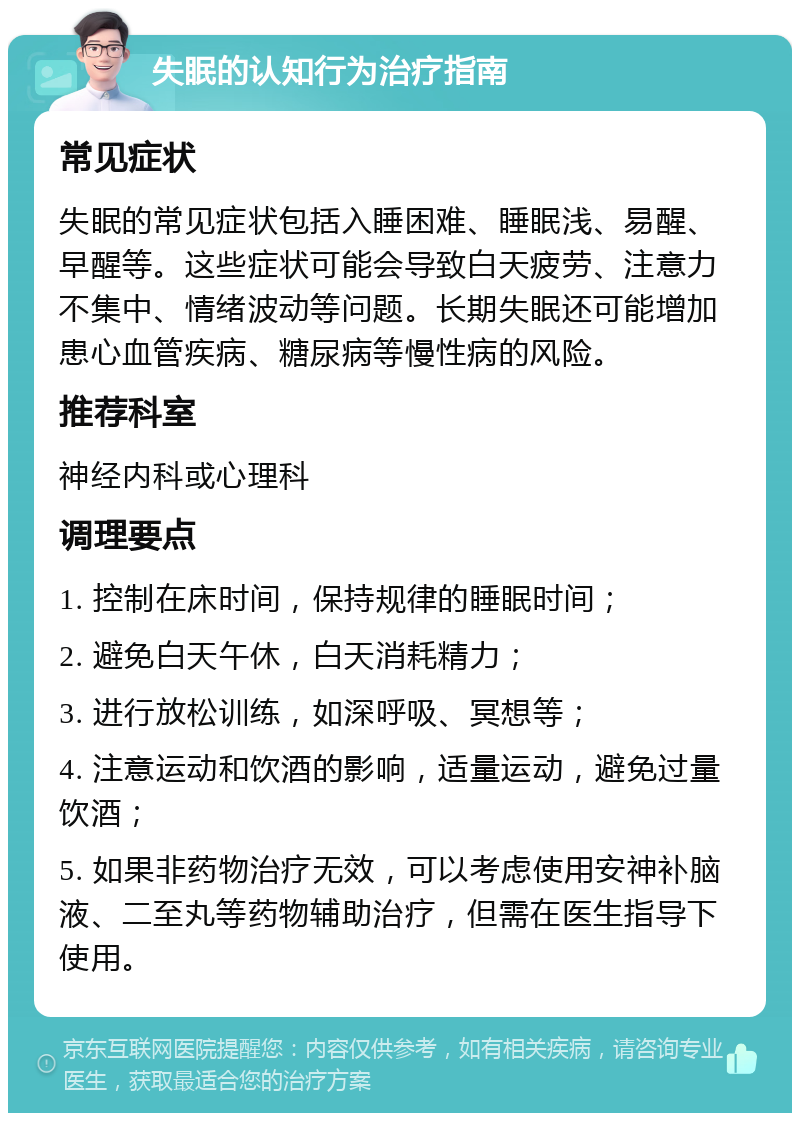 失眠的认知行为治疗指南 常见症状 失眠的常见症状包括入睡困难、睡眠浅、易醒、早醒等。这些症状可能会导致白天疲劳、注意力不集中、情绪波动等问题。长期失眠还可能增加患心血管疾病、糖尿病等慢性病的风险。 推荐科室 神经内科或心理科 调理要点 1. 控制在床时间，保持规律的睡眠时间； 2. 避免白天午休，白天消耗精力； 3. 进行放松训练，如深呼吸、冥想等； 4. 注意运动和饮酒的影响，适量运动，避免过量饮酒； 5. 如果非药物治疗无效，可以考虑使用安神补脑液、二至丸等药物辅助治疗，但需在医生指导下使用。