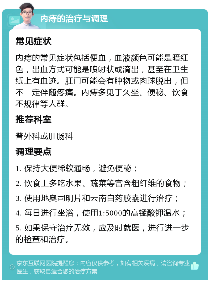 内痔的治疗与调理 常见症状 内痔的常见症状包括便血，血液颜色可能是暗红色，出血方式可能是喷射状或滴出，甚至在卫生纸上有血迹。肛门可能会有肿物或肉球脱出，但不一定伴随疼痛。内痔多见于久坐、便秘、饮食不规律等人群。 推荐科室 普外科或肛肠科 调理要点 1. 保持大便稀软通畅，避免便秘； 2. 饮食上多吃水果、蔬菜等富含粗纤维的食物； 3. 使用地奥司明片和云南白药胶囊进行治疗； 4. 每日进行坐浴，使用1:5000的高锰酸钾温水； 5. 如果保守治疗无效，应及时就医，进行进一步的检查和治疗。