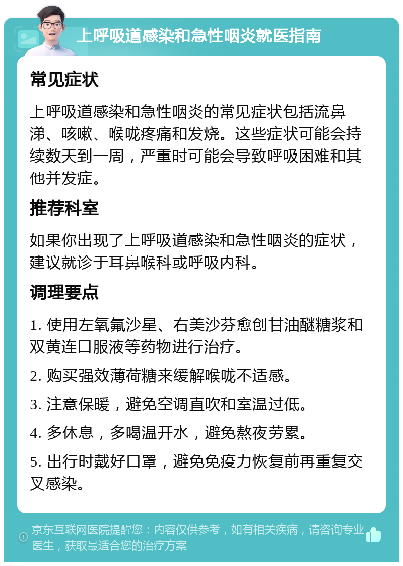 上呼吸道感染和急性咽炎就医指南 常见症状 上呼吸道感染和急性咽炎的常见症状包括流鼻涕、咳嗽、喉咙疼痛和发烧。这些症状可能会持续数天到一周，严重时可能会导致呼吸困难和其他并发症。 推荐科室 如果你出现了上呼吸道感染和急性咽炎的症状，建议就诊于耳鼻喉科或呼吸内科。 调理要点 1. 使用左氧氟沙星、右美沙芬愈创甘油醚糖浆和双黄连口服液等药物进行治疗。 2. 购买强效薄荷糖来缓解喉咙不适感。 3. 注意保暖，避免空调直吹和室温过低。 4. 多休息，多喝温开水，避免熬夜劳累。 5. 出行时戴好口罩，避免免疫力恢复前再重复交叉感染。