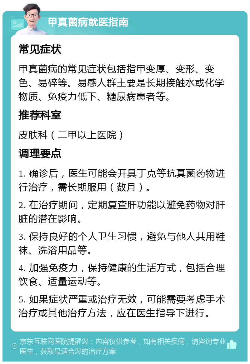 甲真菌病就医指南 常见症状 甲真菌病的常见症状包括指甲变厚、变形、变色、易碎等。易感人群主要是长期接触水或化学物质、免疫力低下、糖尿病患者等。 推荐科室 皮肤科（二甲以上医院） 调理要点 1. 确诊后，医生可能会开具丁克等抗真菌药物进行治疗，需长期服用（数月）。 2. 在治疗期间，定期复查肝功能以避免药物对肝脏的潜在影响。 3. 保持良好的个人卫生习惯，避免与他人共用鞋袜、洗浴用品等。 4. 加强免疫力，保持健康的生活方式，包括合理饮食、适量运动等。 5. 如果症状严重或治疗无效，可能需要考虑手术治疗或其他治疗方法，应在医生指导下进行。