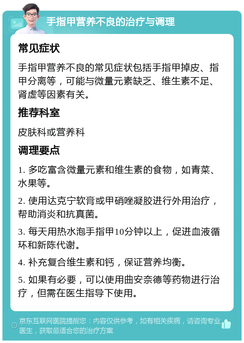 手指甲营养不良的治疗与调理 常见症状 手指甲营养不良的常见症状包括手指甲掉皮、指甲分离等，可能与微量元素缺乏、维生素不足、肾虚等因素有关。 推荐科室 皮肤科或营养科 调理要点 1. 多吃富含微量元素和维生素的食物，如青菜、水果等。 2. 使用达克宁软膏或甲硝唑凝胶进行外用治疗，帮助消炎和抗真菌。 3. 每天用热水泡手指甲10分钟以上，促进血液循环和新陈代谢。 4. 补充复合维生素和钙，保证营养均衡。 5. 如果有必要，可以使用曲安奈德等药物进行治疗，但需在医生指导下使用。