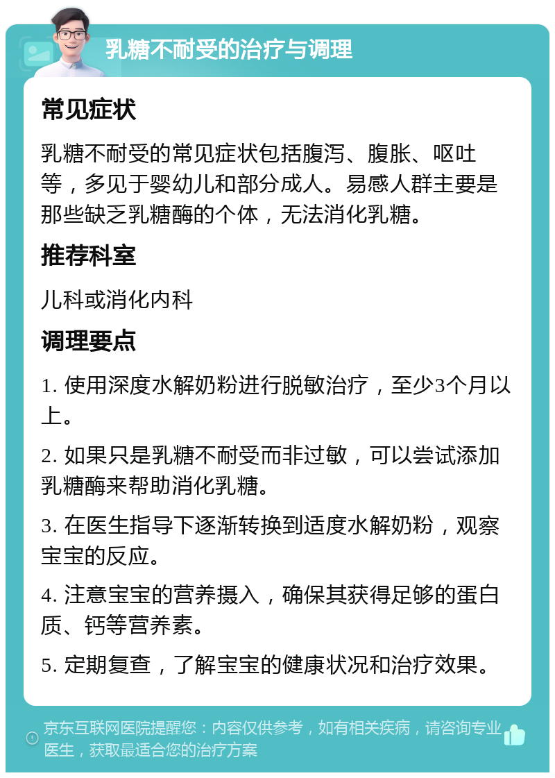 乳糖不耐受的治疗与调理 常见症状 乳糖不耐受的常见症状包括腹泻、腹胀、呕吐等，多见于婴幼儿和部分成人。易感人群主要是那些缺乏乳糖酶的个体，无法消化乳糖。 推荐科室 儿科或消化内科 调理要点 1. 使用深度水解奶粉进行脱敏治疗，至少3个月以上。 2. 如果只是乳糖不耐受而非过敏，可以尝试添加乳糖酶来帮助消化乳糖。 3. 在医生指导下逐渐转换到适度水解奶粉，观察宝宝的反应。 4. 注意宝宝的营养摄入，确保其获得足够的蛋白质、钙等营养素。 5. 定期复查，了解宝宝的健康状况和治疗效果。