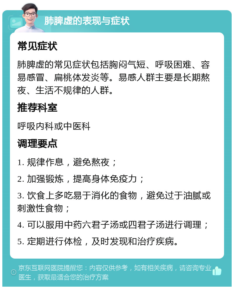 肺脾虚的表现与症状 常见症状 肺脾虚的常见症状包括胸闷气短、呼吸困难、容易感冒、扁桃体发炎等。易感人群主要是长期熬夜、生活不规律的人群。 推荐科室 呼吸内科或中医科 调理要点 1. 规律作息，避免熬夜； 2. 加强锻炼，提高身体免疫力； 3. 饮食上多吃易于消化的食物，避免过于油腻或刺激性食物； 4. 可以服用中药六君子汤或四君子汤进行调理； 5. 定期进行体检，及时发现和治疗疾病。