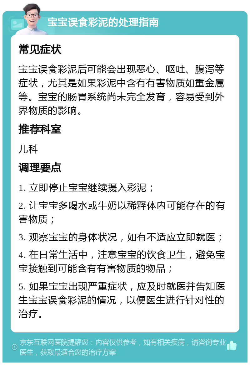 宝宝误食彩泥的处理指南 常见症状 宝宝误食彩泥后可能会出现恶心、呕吐、腹泻等症状，尤其是如果彩泥中含有有害物质如重金属等。宝宝的肠胃系统尚未完全发育，容易受到外界物质的影响。 推荐科室 儿科 调理要点 1. 立即停止宝宝继续摄入彩泥； 2. 让宝宝多喝水或牛奶以稀释体内可能存在的有害物质； 3. 观察宝宝的身体状况，如有不适应立即就医； 4. 在日常生活中，注意宝宝的饮食卫生，避免宝宝接触到可能含有有害物质的物品； 5. 如果宝宝出现严重症状，应及时就医并告知医生宝宝误食彩泥的情况，以便医生进行针对性的治疗。