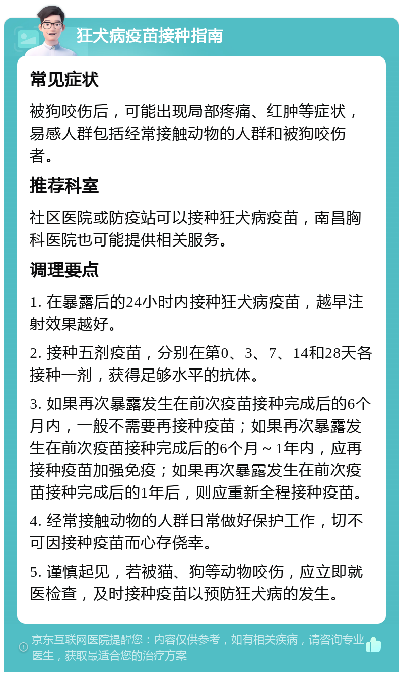 狂犬病疫苗接种指南 常见症状 被狗咬伤后，可能出现局部疼痛、红肿等症状，易感人群包括经常接触动物的人群和被狗咬伤者。 推荐科室 社区医院或防疫站可以接种狂犬病疫苗，南昌胸科医院也可能提供相关服务。 调理要点 1. 在暴露后的24小时内接种狂犬病疫苗，越早注射效果越好。 2. 接种五剂疫苗，分别在第0、3、7、14和28天各接种一剂，获得足够水平的抗体。 3. 如果再次暴露发生在前次疫苗接种完成后的6个月内，一般不需要再接种疫苗；如果再次暴露发生在前次疫苗接种完成后的6个月～1年内，应再接种疫苗加强免疫；如果再次暴露发生在前次疫苗接种完成后的1年后，则应重新全程接种疫苗。 4. 经常接触动物的人群日常做好保护工作，切不可因接种疫苗而心存侥幸。 5. 谨慎起见，若被猫、狗等动物咬伤，应立即就医检查，及时接种疫苗以预防狂犬病的发生。