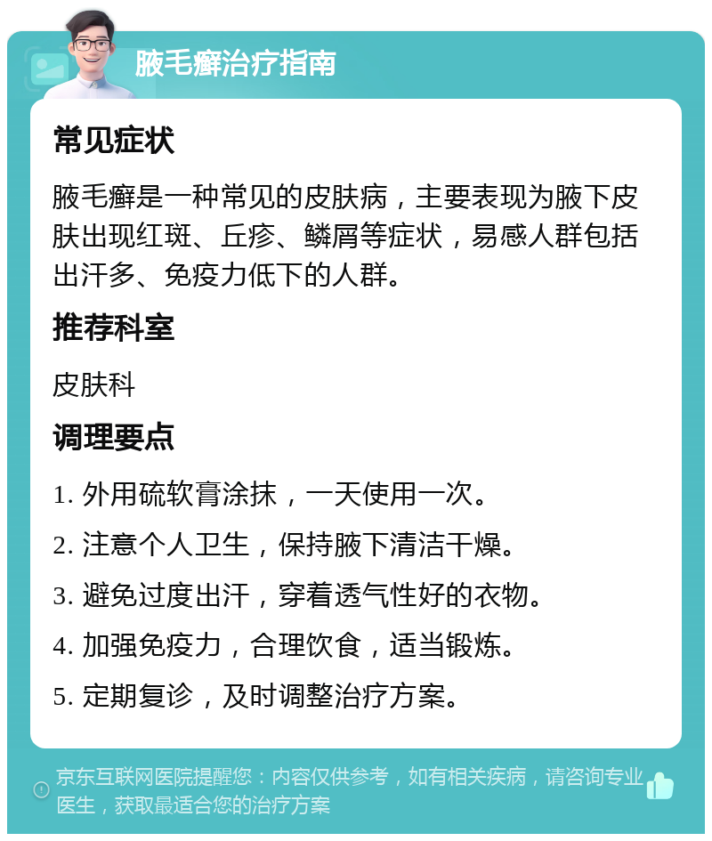 腋毛癣治疗指南 常见症状 腋毛癣是一种常见的皮肤病，主要表现为腋下皮肤出现红斑、丘疹、鳞屑等症状，易感人群包括出汗多、免疫力低下的人群。 推荐科室 皮肤科 调理要点 1. 外用硫软膏涂抹，一天使用一次。 2. 注意个人卫生，保持腋下清洁干燥。 3. 避免过度出汗，穿着透气性好的衣物。 4. 加强免疫力，合理饮食，适当锻炼。 5. 定期复诊，及时调整治疗方案。