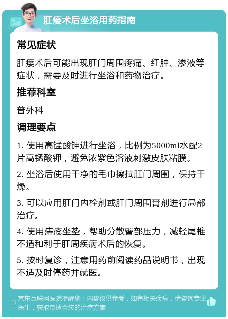 肛瘘术后坐浴用药指南 常见症状 肛瘘术后可能出现肛门周围疼痛、红肿、渗液等症状，需要及时进行坐浴和药物治疗。 推荐科室 普外科 调理要点 1. 使用高锰酸钾进行坐浴，比例为5000ml水配2片高锰酸钾，避免浓紫色溶液刺激皮肤粘膜。 2. 坐浴后使用干净的毛巾擦拭肛门周围，保持干燥。 3. 可以应用肛门内栓剂或肛门周围膏剂进行局部治疗。 4. 使用痔疮坐垫，帮助分散臀部压力，减轻尾椎不适和利于肛周疾病术后的恢复。 5. 按时复诊，注意用药前阅读药品说明书，出现不适及时停药并就医。