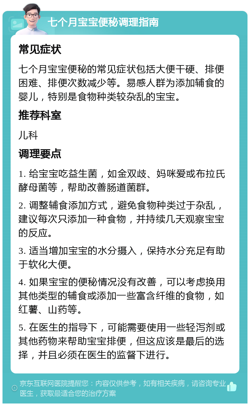 七个月宝宝便秘调理指南 常见症状 七个月宝宝便秘的常见症状包括大便干硬、排便困难、排便次数减少等。易感人群为添加辅食的婴儿，特别是食物种类较杂乱的宝宝。 推荐科室 儿科 调理要点 1. 给宝宝吃益生菌，如金双歧、妈咪爱或布拉氏酵母菌等，帮助改善肠道菌群。 2. 调整辅食添加方式，避免食物种类过于杂乱，建议每次只添加一种食物，并持续几天观察宝宝的反应。 3. 适当增加宝宝的水分摄入，保持水分充足有助于软化大便。 4. 如果宝宝的便秘情况没有改善，可以考虑换用其他类型的辅食或添加一些富含纤维的食物，如红薯、山药等。 5. 在医生的指导下，可能需要使用一些轻泻剂或其他药物来帮助宝宝排便，但这应该是最后的选择，并且必须在医生的监督下进行。