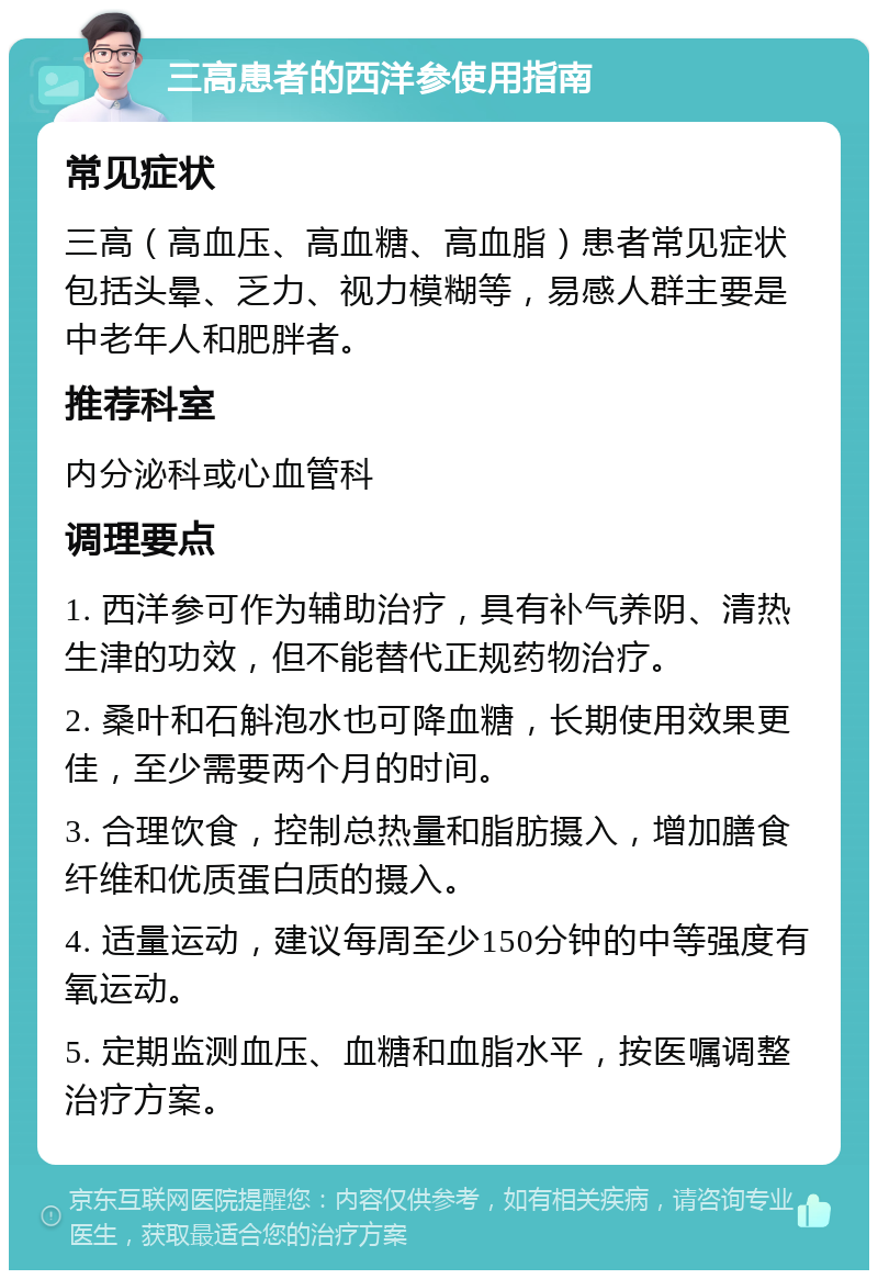 三高患者的西洋参使用指南 常见症状 三高（高血压、高血糖、高血脂）患者常见症状包括头晕、乏力、视力模糊等，易感人群主要是中老年人和肥胖者。 推荐科室 内分泌科或心血管科 调理要点 1. 西洋参可作为辅助治疗，具有补气养阴、清热生津的功效，但不能替代正规药物治疗。 2. 桑叶和石斛泡水也可降血糖，长期使用效果更佳，至少需要两个月的时间。 3. 合理饮食，控制总热量和脂肪摄入，增加膳食纤维和优质蛋白质的摄入。 4. 适量运动，建议每周至少150分钟的中等强度有氧运动。 5. 定期监测血压、血糖和血脂水平，按医嘱调整治疗方案。