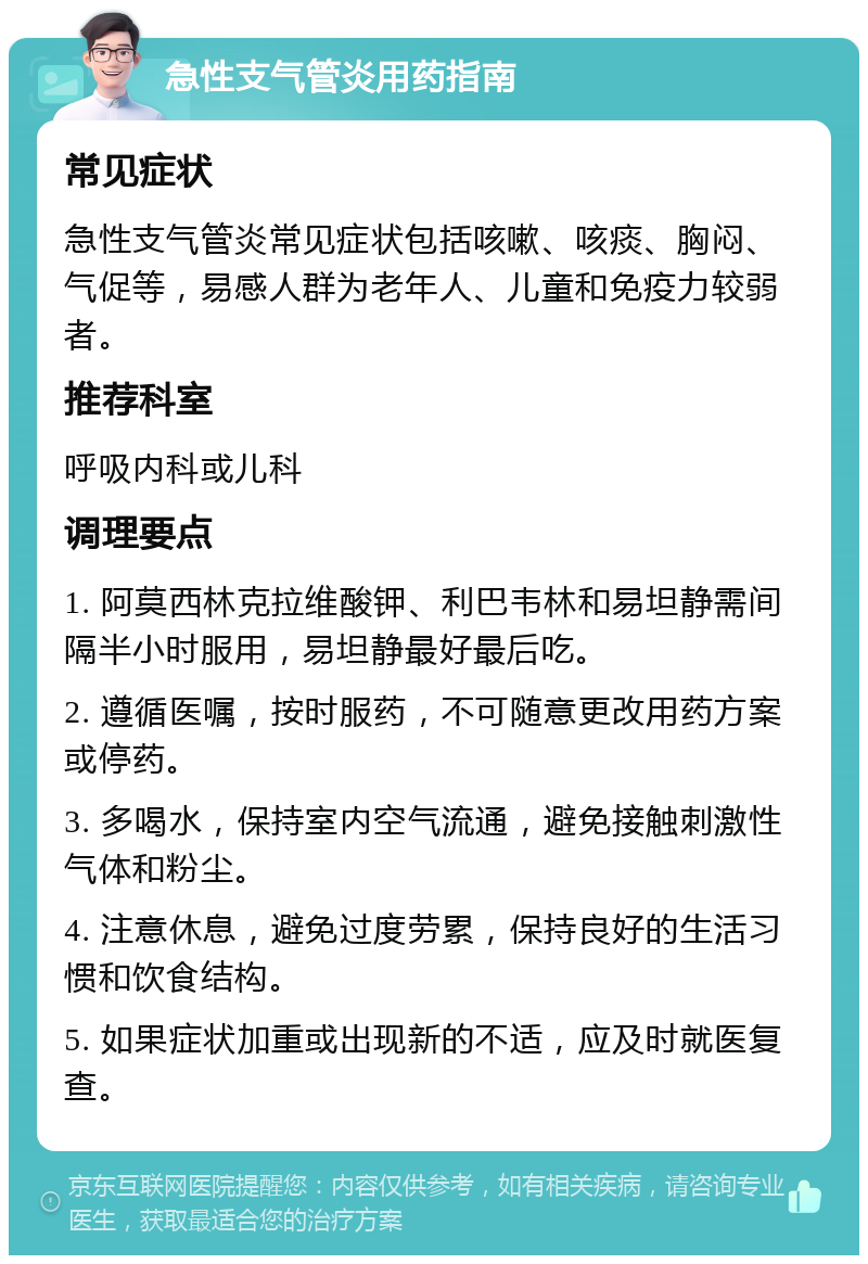 急性支气管炎用药指南 常见症状 急性支气管炎常见症状包括咳嗽、咳痰、胸闷、气促等，易感人群为老年人、儿童和免疫力较弱者。 推荐科室 呼吸内科或儿科 调理要点 1. 阿莫西林克拉维酸钾、利巴韦林和易坦静需间隔半小时服用，易坦静最好最后吃。 2. 遵循医嘱，按时服药，不可随意更改用药方案或停药。 3. 多喝水，保持室内空气流通，避免接触刺激性气体和粉尘。 4. 注意休息，避免过度劳累，保持良好的生活习惯和饮食结构。 5. 如果症状加重或出现新的不适，应及时就医复查。