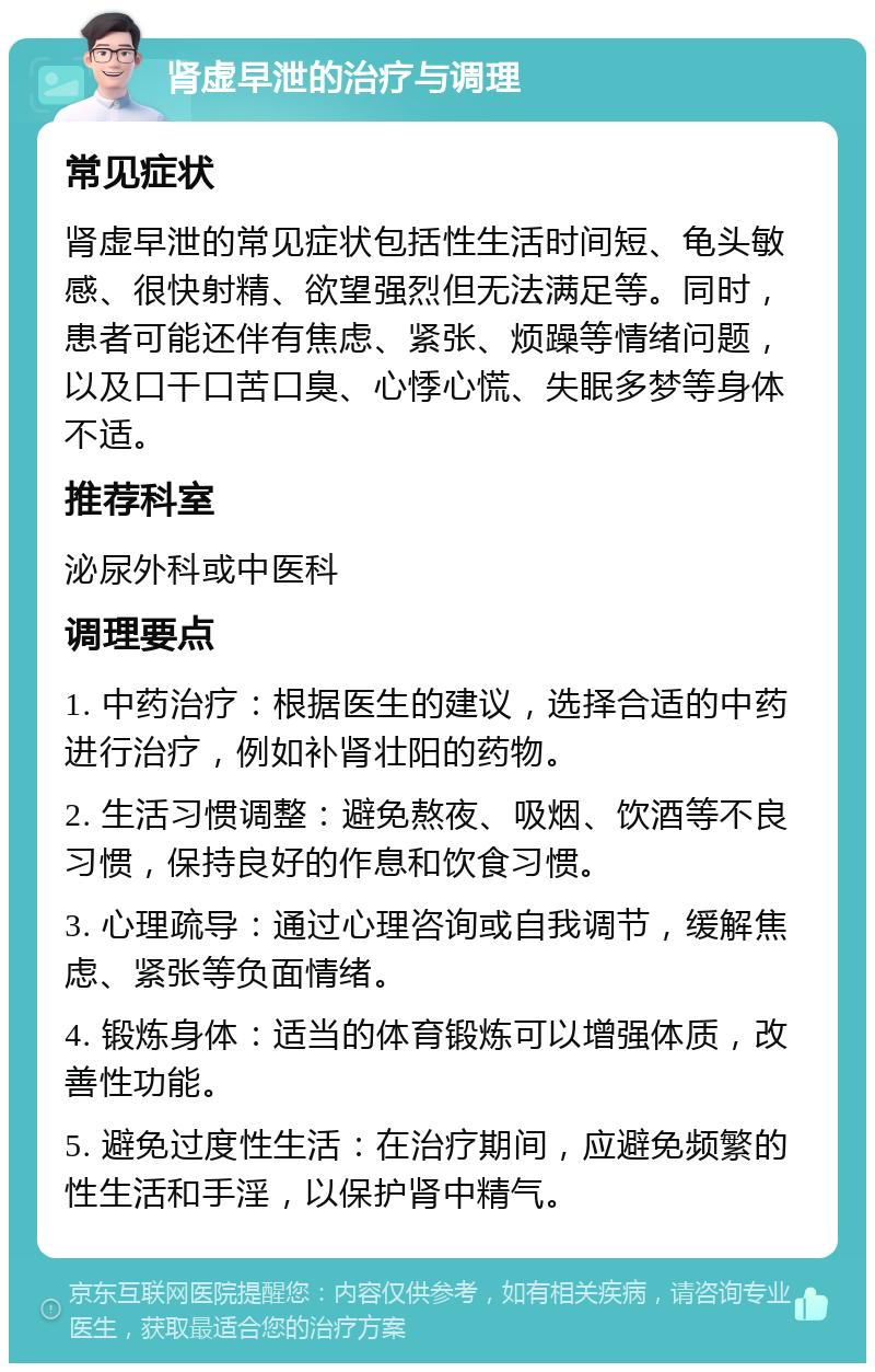 肾虚早泄的治疗与调理 常见症状 肾虚早泄的常见症状包括性生活时间短、龟头敏感、很快射精、欲望强烈但无法满足等。同时，患者可能还伴有焦虑、紧张、烦躁等情绪问题，以及口干口苦口臭、心悸心慌、失眠多梦等身体不适。 推荐科室 泌尿外科或中医科 调理要点 1. 中药治疗：根据医生的建议，选择合适的中药进行治疗，例如补肾壮阳的药物。 2. 生活习惯调整：避免熬夜、吸烟、饮酒等不良习惯，保持良好的作息和饮食习惯。 3. 心理疏导：通过心理咨询或自我调节，缓解焦虑、紧张等负面情绪。 4. 锻炼身体：适当的体育锻炼可以增强体质，改善性功能。 5. 避免过度性生活：在治疗期间，应避免频繁的性生活和手淫，以保护肾中精气。