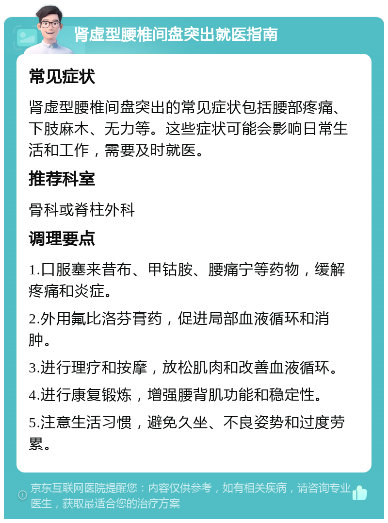 肾虚型腰椎间盘突出就医指南 常见症状 肾虚型腰椎间盘突出的常见症状包括腰部疼痛、下肢麻木、无力等。这些症状可能会影响日常生活和工作，需要及时就医。 推荐科室 骨科或脊柱外科 调理要点 1.口服塞来昔布、甲钴胺、腰痛宁等药物，缓解疼痛和炎症。 2.外用氟比洛芬膏药，促进局部血液循环和消肿。 3.进行理疗和按摩，放松肌肉和改善血液循环。 4.进行康复锻炼，增强腰背肌功能和稳定性。 5.注意生活习惯，避免久坐、不良姿势和过度劳累。