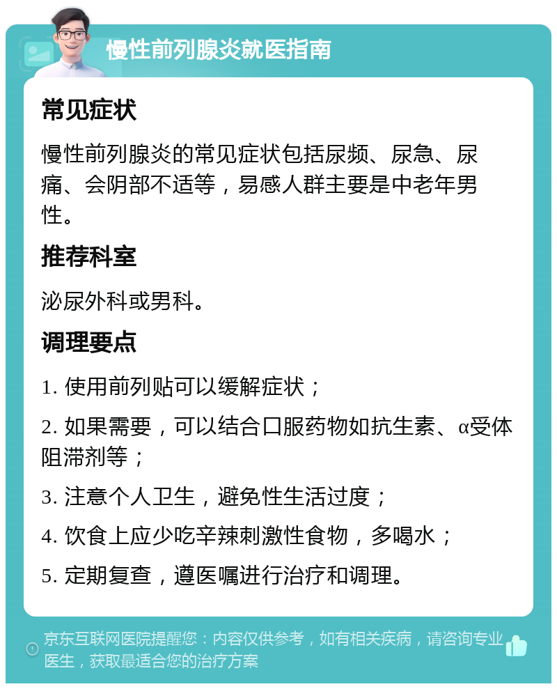 慢性前列腺炎就医指南 常见症状 慢性前列腺炎的常见症状包括尿频、尿急、尿痛、会阴部不适等，易感人群主要是中老年男性。 推荐科室 泌尿外科或男科。 调理要点 1. 使用前列贴可以缓解症状； 2. 如果需要，可以结合口服药物如抗生素、α受体阻滞剂等； 3. 注意个人卫生，避免性生活过度； 4. 饮食上应少吃辛辣刺激性食物，多喝水； 5. 定期复查，遵医嘱进行治疗和调理。