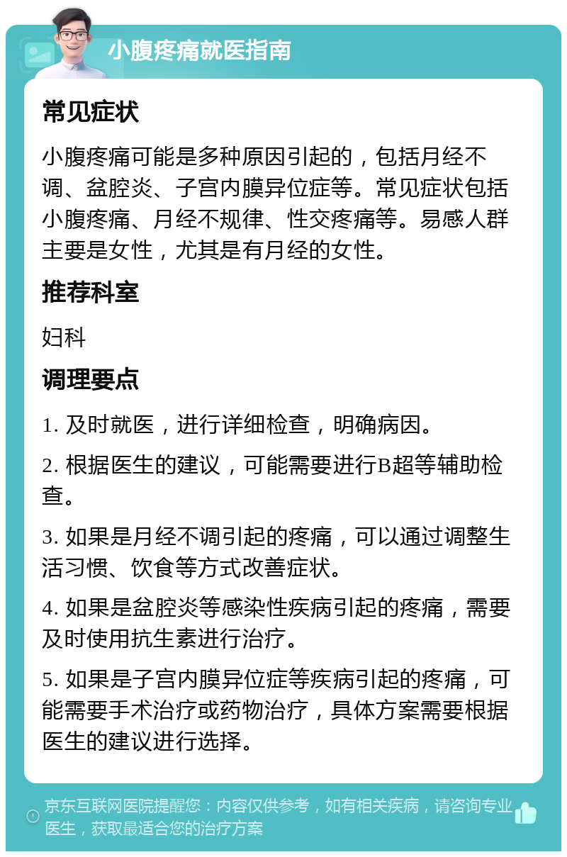 小腹疼痛就医指南 常见症状 小腹疼痛可能是多种原因引起的，包括月经不调、盆腔炎、子宫内膜异位症等。常见症状包括小腹疼痛、月经不规律、性交疼痛等。易感人群主要是女性，尤其是有月经的女性。 推荐科室 妇科 调理要点 1. 及时就医，进行详细检查，明确病因。 2. 根据医生的建议，可能需要进行B超等辅助检查。 3. 如果是月经不调引起的疼痛，可以通过调整生活习惯、饮食等方式改善症状。 4. 如果是盆腔炎等感染性疾病引起的疼痛，需要及时使用抗生素进行治疗。 5. 如果是子宫内膜异位症等疾病引起的疼痛，可能需要手术治疗或药物治疗，具体方案需要根据医生的建议进行选择。