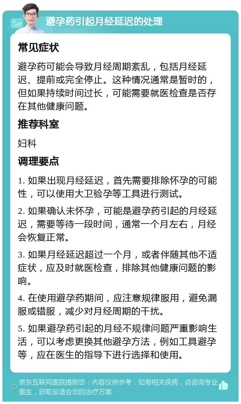 避孕药引起月经延迟的处理 常见症状 避孕药可能会导致月经周期紊乱，包括月经延迟、提前或完全停止。这种情况通常是暂时的，但如果持续时间过长，可能需要就医检查是否存在其他健康问题。 推荐科室 妇科 调理要点 1. 如果出现月经延迟，首先需要排除怀孕的可能性，可以使用大卫验孕等工具进行测试。 2. 如果确认未怀孕，可能是避孕药引起的月经延迟，需要等待一段时间，通常一个月左右，月经会恢复正常。 3. 如果月经延迟超过一个月，或者伴随其他不适症状，应及时就医检查，排除其他健康问题的影响。 4. 在使用避孕药期间，应注意规律服用，避免漏服或错服，减少对月经周期的干扰。 5. 如果避孕药引起的月经不规律问题严重影响生活，可以考虑更换其他避孕方法，例如工具避孕等，应在医生的指导下进行选择和使用。