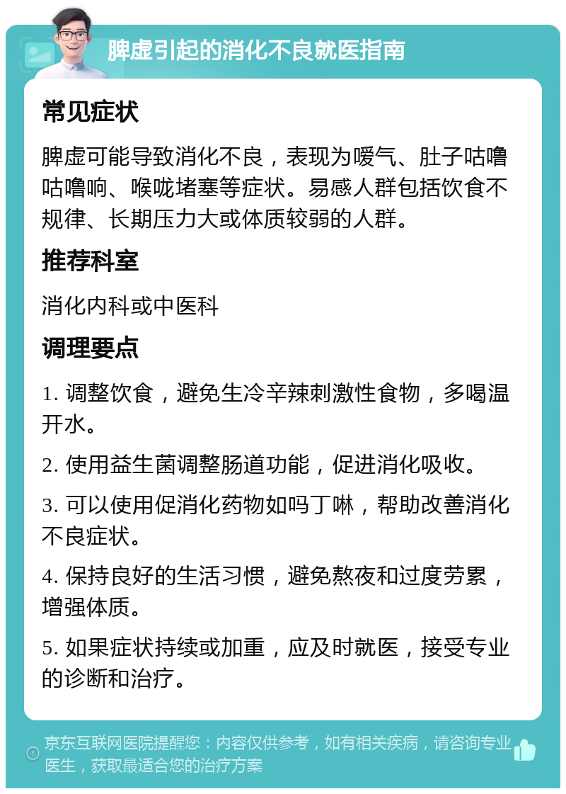 脾虚引起的消化不良就医指南 常见症状 脾虚可能导致消化不良，表现为嗳气、肚子咕噜咕噜响、喉咙堵塞等症状。易感人群包括饮食不规律、长期压力大或体质较弱的人群。 推荐科室 消化内科或中医科 调理要点 1. 调整饮食，避免生冷辛辣刺激性食物，多喝温开水。 2. 使用益生菌调整肠道功能，促进消化吸收。 3. 可以使用促消化药物如吗丁啉，帮助改善消化不良症状。 4. 保持良好的生活习惯，避免熬夜和过度劳累，增强体质。 5. 如果症状持续或加重，应及时就医，接受专业的诊断和治疗。