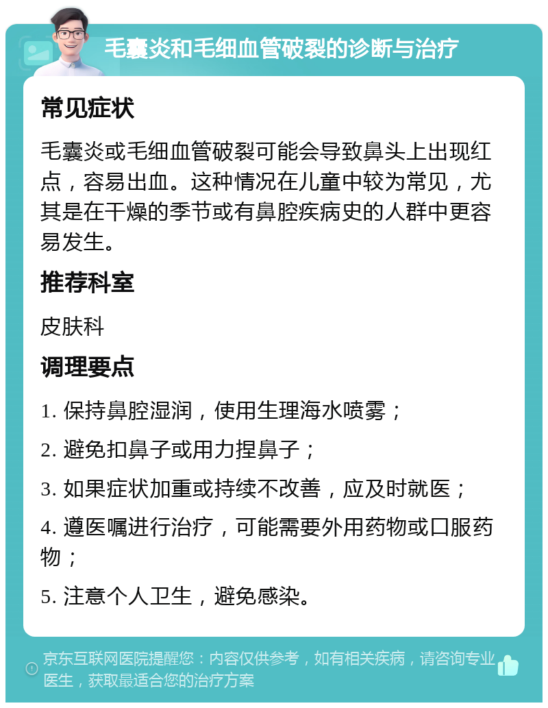 毛囊炎和毛细血管破裂的诊断与治疗 常见症状 毛囊炎或毛细血管破裂可能会导致鼻头上出现红点，容易出血。这种情况在儿童中较为常见，尤其是在干燥的季节或有鼻腔疾病史的人群中更容易发生。 推荐科室 皮肤科 调理要点 1. 保持鼻腔湿润，使用生理海水喷雾； 2. 避免扣鼻子或用力捏鼻子； 3. 如果症状加重或持续不改善，应及时就医； 4. 遵医嘱进行治疗，可能需要外用药物或口服药物； 5. 注意个人卫生，避免感染。