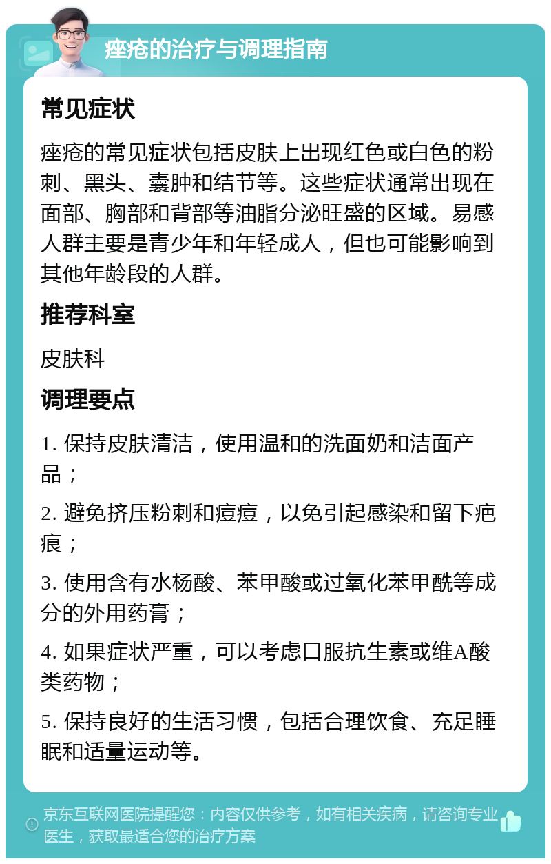 痤疮的治疗与调理指南 常见症状 痤疮的常见症状包括皮肤上出现红色或白色的粉刺、黑头、囊肿和结节等。这些症状通常出现在面部、胸部和背部等油脂分泌旺盛的区域。易感人群主要是青少年和年轻成人，但也可能影响到其他年龄段的人群。 推荐科室 皮肤科 调理要点 1. 保持皮肤清洁，使用温和的洗面奶和洁面产品； 2. 避免挤压粉刺和痘痘，以免引起感染和留下疤痕； 3. 使用含有水杨酸、苯甲酸或过氧化苯甲酰等成分的外用药膏； 4. 如果症状严重，可以考虑口服抗生素或维A酸类药物； 5. 保持良好的生活习惯，包括合理饮食、充足睡眠和适量运动等。