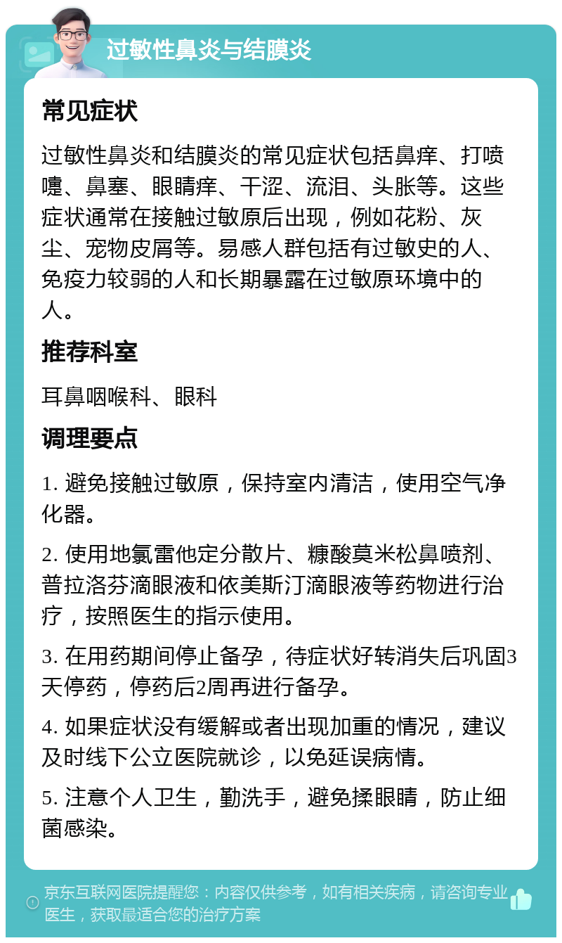 过敏性鼻炎与结膜炎 常见症状 过敏性鼻炎和结膜炎的常见症状包括鼻痒、打喷嚏、鼻塞、眼睛痒、干涩、流泪、头胀等。这些症状通常在接触过敏原后出现，例如花粉、灰尘、宠物皮屑等。易感人群包括有过敏史的人、免疫力较弱的人和长期暴露在过敏原环境中的人。 推荐科室 耳鼻咽喉科、眼科 调理要点 1. 避免接触过敏原，保持室内清洁，使用空气净化器。 2. 使用地氯雷他定分散片、糠酸莫米松鼻喷剂、普拉洛芬滴眼液和依美斯汀滴眼液等药物进行治疗，按照医生的指示使用。 3. 在用药期间停止备孕，待症状好转消失后巩固3天停药，停药后2周再进行备孕。 4. 如果症状没有缓解或者出现加重的情况，建议及时线下公立医院就诊，以免延误病情。 5. 注意个人卫生，勤洗手，避免揉眼睛，防止细菌感染。