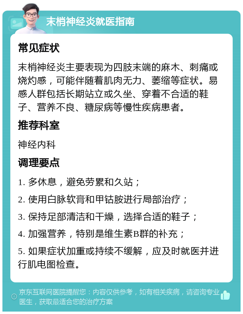 末梢神经炎就医指南 常见症状 末梢神经炎主要表现为四肢末端的麻木、刺痛或烧灼感，可能伴随着肌肉无力、萎缩等症状。易感人群包括长期站立或久坐、穿着不合适的鞋子、营养不良、糖尿病等慢性疾病患者。 推荐科室 神经内科 调理要点 1. 多休息，避免劳累和久站； 2. 使用白脉软膏和甲钴胺进行局部治疗； 3. 保持足部清洁和干燥，选择合适的鞋子； 4. 加强营养，特别是维生素B群的补充； 5. 如果症状加重或持续不缓解，应及时就医并进行肌电图检查。