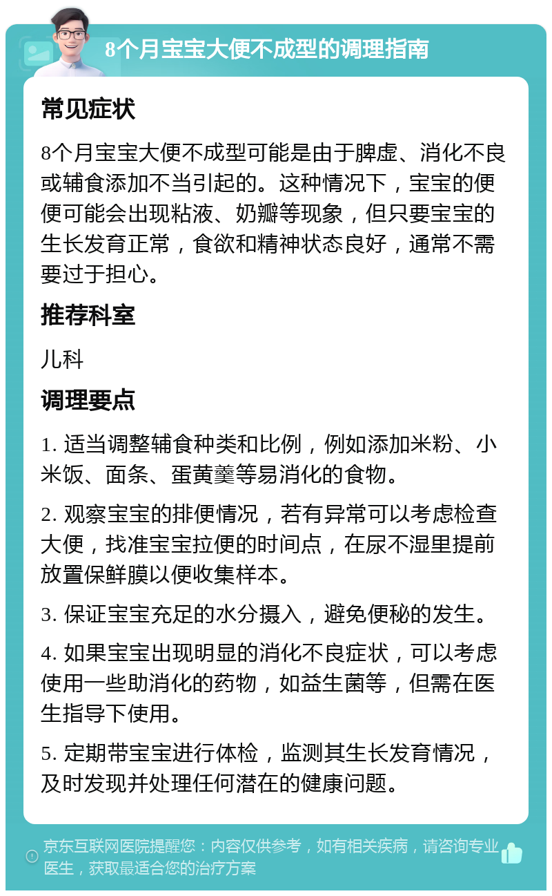 8个月宝宝大便不成型的调理指南 常见症状 8个月宝宝大便不成型可能是由于脾虚、消化不良或辅食添加不当引起的。这种情况下，宝宝的便便可能会出现粘液、奶瓣等现象，但只要宝宝的生长发育正常，食欲和精神状态良好，通常不需要过于担心。 推荐科室 儿科 调理要点 1. 适当调整辅食种类和比例，例如添加米粉、小米饭、面条、蛋黄羹等易消化的食物。 2. 观察宝宝的排便情况，若有异常可以考虑检查大便，找准宝宝拉便的时间点，在尿不湿里提前放置保鲜膜以便收集样本。 3. 保证宝宝充足的水分摄入，避免便秘的发生。 4. 如果宝宝出现明显的消化不良症状，可以考虑使用一些助消化的药物，如益生菌等，但需在医生指导下使用。 5. 定期带宝宝进行体检，监测其生长发育情况，及时发现并处理任何潜在的健康问题。